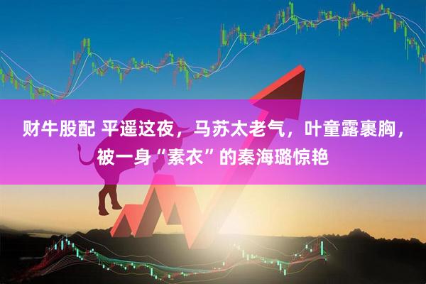 财牛股配 平遥这夜，马苏太老气，叶童露裹胸，被一身“素衣”的秦海璐惊艳