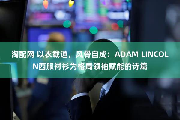 淘配网 以衣载道，风骨自成：ADAM LINCOLN西服衬衫为格局领袖赋能的诗篇