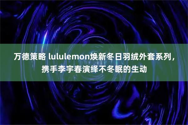 万德策略 lululemon焕新冬日羽绒外套系列，携手李宇春演绎不冬眠的生动