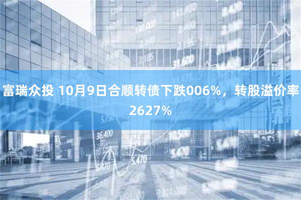 富瑞众投 10月9日合顺转债下跌006%，转股溢价率2627%