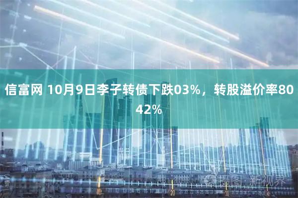 信富网 10月9日李子转债下跌03%，转股溢价率8042%