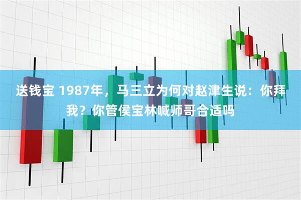 送钱宝 1987年，马三立为何对赵津生说：你拜我？你管侯宝林喊师哥合适吗