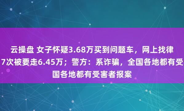 云操盘 女子怀疑3.68万买到问题车，网上找律师维权，7次被要走6.45万；警方：系诈骗，全国各地都有受害者报案