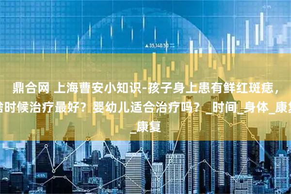 鼎合网 上海曹安小知识-孩子身上患有鲜红斑痣，啥时候治疗最好？婴幼儿适合治疗吗？_时间_身体_康复
