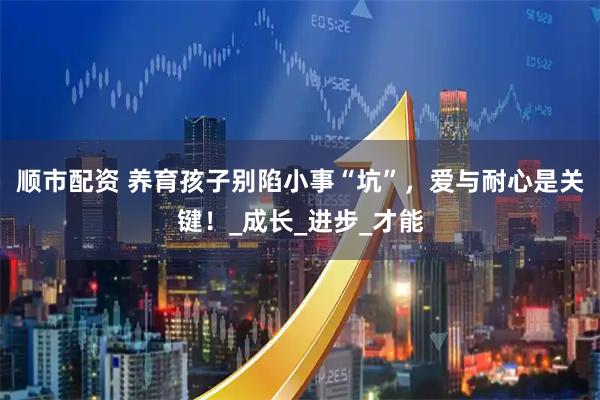 顺市配资 养育孩子别陷小事“坑”，爱与耐心是关键！_成长_进步_才能