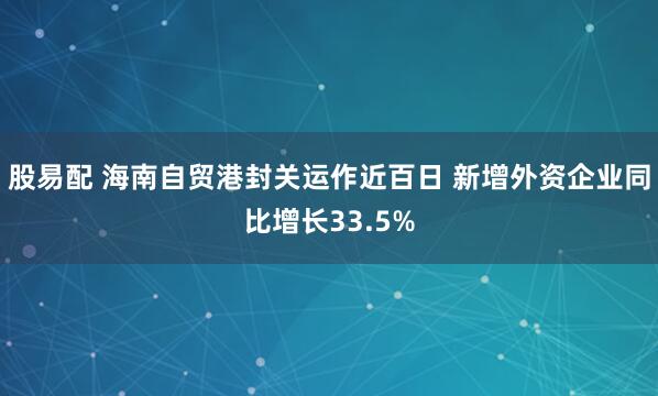股易配 海南自贸港封关运作近百日 新增外资企业同比增长33.5%