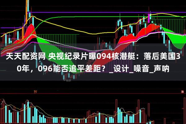 天天配资网 央视纪录片曝094核潜艇：落后美国30年，096能否追平差距？_设计_噪音_声呐