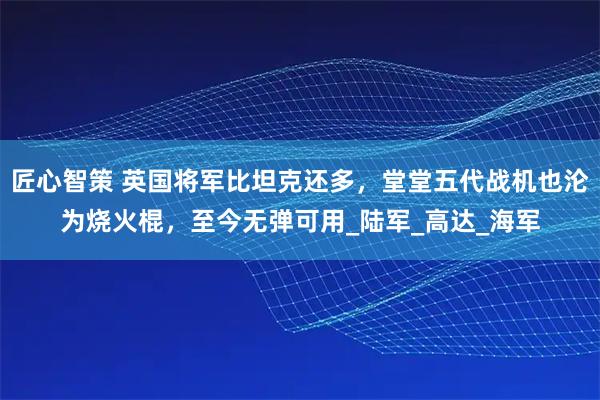 匠心智策 英国将军比坦克还多，堂堂五代战机也沦为烧火棍，至今无弹可用_陆军_高达_海军