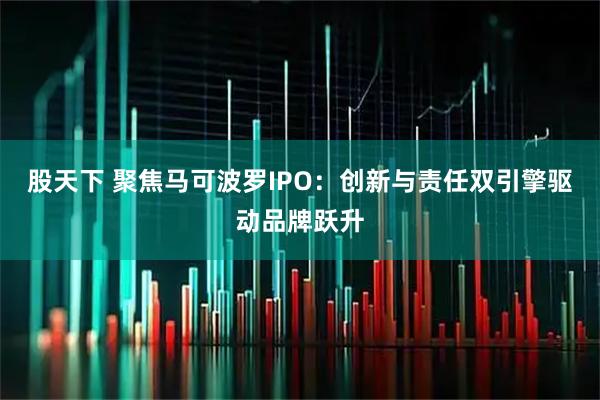 股天下 聚焦马可波罗IPO：创新与责任双引擎驱动品牌跃升