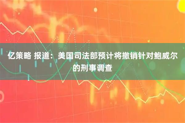 亿策略 报道：美国司法部预计将撤销针对鲍威尔的刑事调查