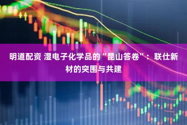 明道配资 湿电子化学品的“昆山答卷”：联仕新材的突围与共建