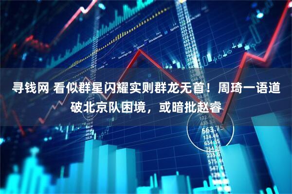 寻钱网 看似群星闪耀实则群龙无首！周琦一语道破北京队困境，或暗批赵睿