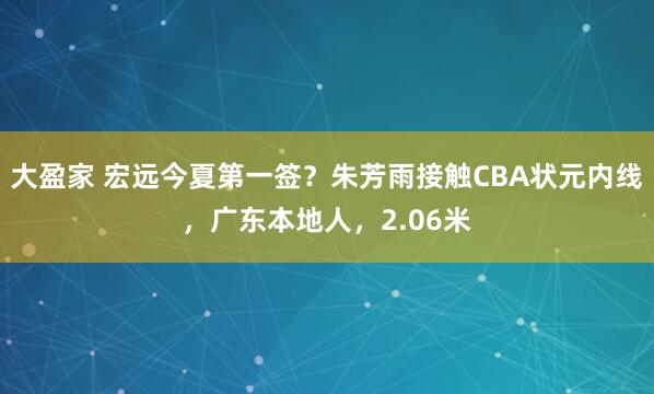 大盈家 宏远今夏第一签？朱芳雨接触CBA状元内线，广东本地人，2.06米