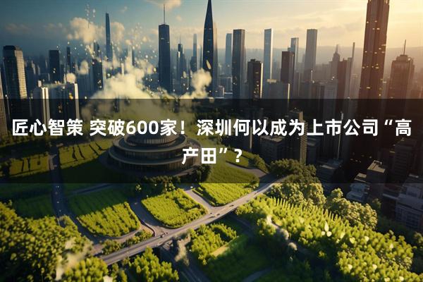 匠心智策 突破600家！深圳何以成为上市公司“高产田”？