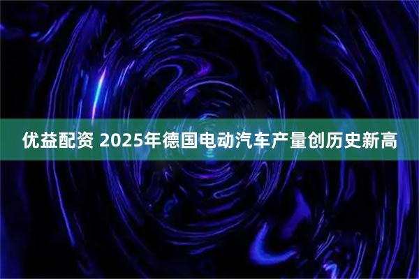 优益配资 2025年德国电动汽车产量创历史新高