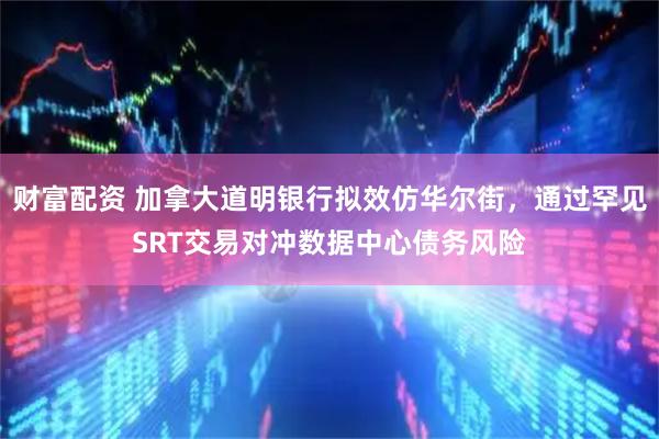 财富配资 加拿大道明银行拟效仿华尔街，通过罕见SRT交易对冲数据中心债务风险