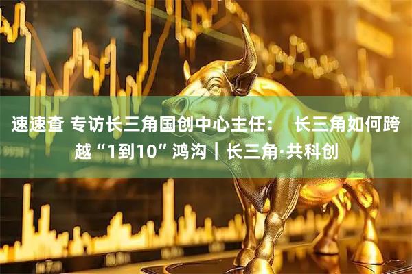 速速查 专访长三角国创中心主任：  长三角如何跨越“1到10”鸿沟｜长三角·共科创