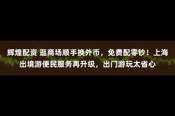 辉煌配资 逛商场顺手换外币，免费配零钞！上海出境游便民服务再升级，出门游玩太省心