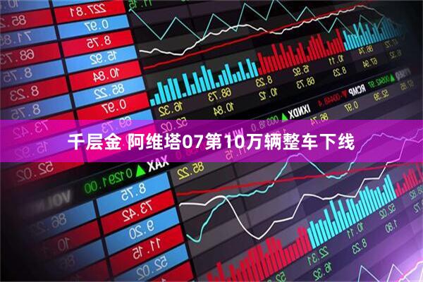 千层金 阿维塔07第10万辆整车下线