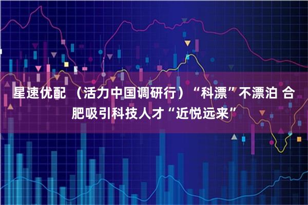 星速优配 （活力中国调研行）“科漂”不漂泊 合肥吸引科技人才“近悦远来”
