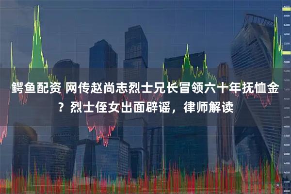 鳄鱼配资 网传赵尚志烈士兄长冒领六十年抚恤金？烈士侄女出面辟谣，律师解读
