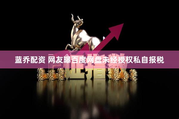 蓝乔配资 网友曝百度网盘未经授权私自报税
