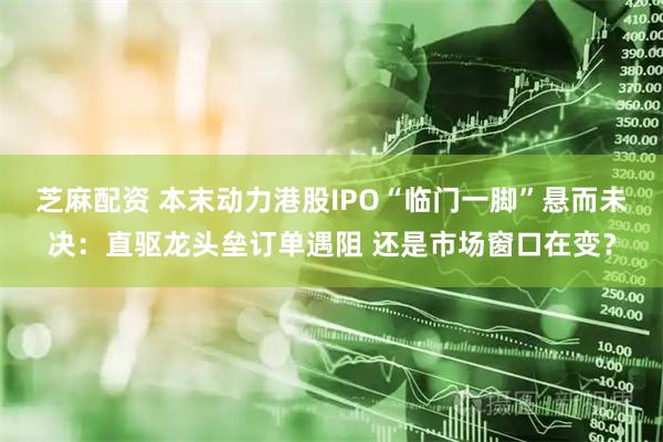 芝麻配资 本末动力港股IPO“临门一脚”悬而未决：直驱龙头垒订单遇阻 还是市场窗口在变？