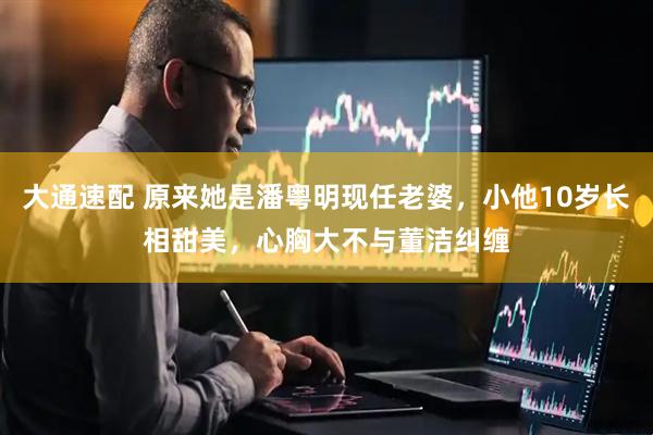 大通速配 原来她是潘粤明现任老婆，小他10岁长相甜美，心胸大不与董洁纠缠