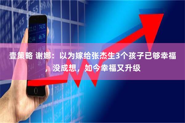 壹策略 谢娜：以为嫁给张杰生3个孩子已够幸福，没成想，如今幸福又升级